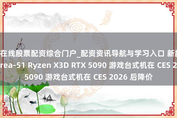 宜昌在线股票配资综合门户_配资资讯导航与学习入口 新款 Alienware Area-51 Ryzen X3D RTX 5090 游戏台式机在 CES 2026 后降价