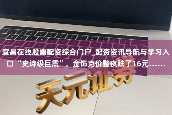 宜昌在线股票配资综合门户_配资资讯导航与学习入口 “史诗级巨震”，金饰克价整夜跌了16元……