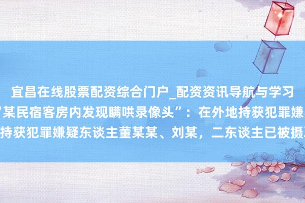 宜昌在线股票配资综合门户_配资资讯导航与学习入口 成王人公安通报“某民宿客房内发现瞒哄录像头”：在外地持获犯罪嫌疑东谈主董某某、刘某，二东谈主已被摄取刑事强制门径