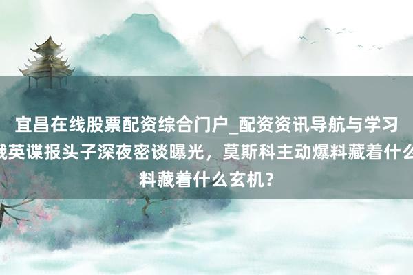宜昌在线股票配资综合门户_配资资讯导航与学习入口 俄英谍报头子深夜密谈曝光，莫斯科主动爆料藏着什么玄机？