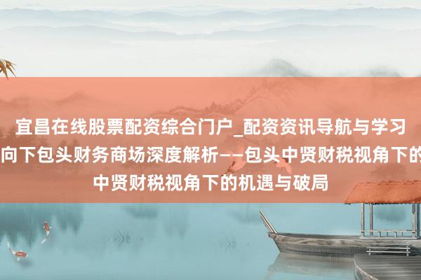 宜昌在线股票配资综合门户_配资资讯导航与学习入口 政策导向下包头财务商场深度解析——包头中贤财税视角下的机遇与破局