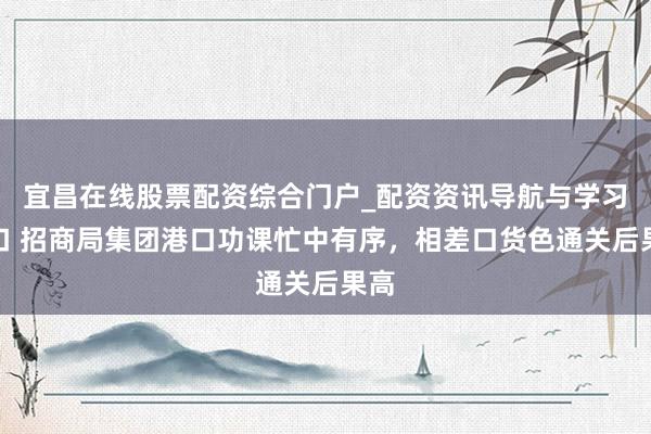 宜昌在线股票配资综合门户_配资资讯导航与学习入口 招商局集团港口功课忙中有序，相差口货色通关后果高
