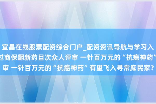 宜昌在线股票配资综合门户_配资资讯导航与学习入口 5款CAR-T产物通过商保翻新药目次众人评审 一针百万元的“抗癌神药”有望飞入寻常庶民家？