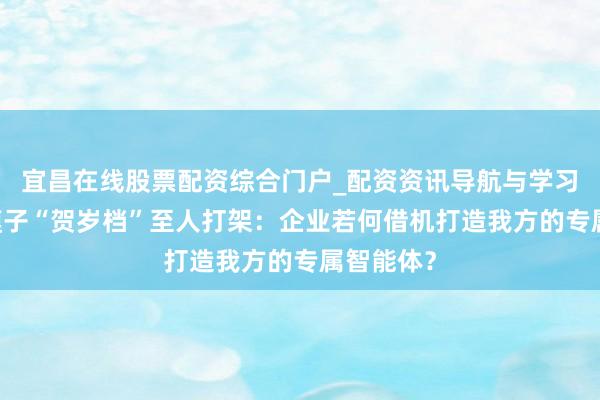宜昌在线股票配资综合门户_配资资讯导航与学习入口 大模子“贺岁档”至人打架：企业若何借机打造我方的专属智能体？