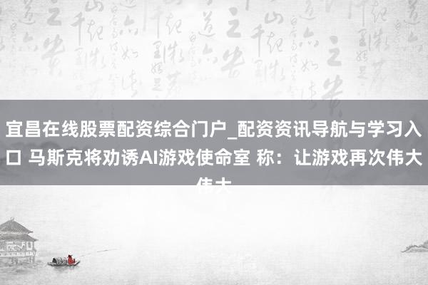 宜昌在线股票配资综合门户_配资资讯导航与学习入口 马斯克将劝诱AI游戏使命室 称：让游戏再次伟大