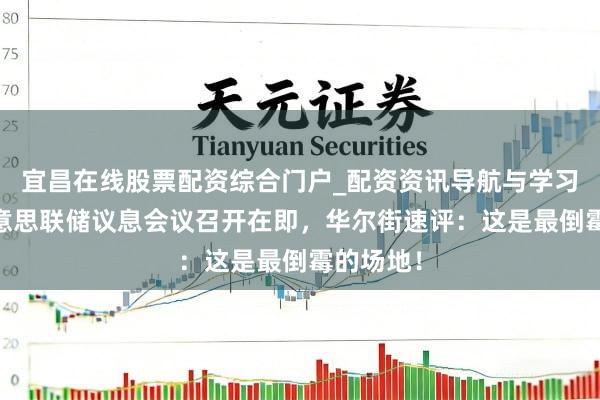 宜昌在线股票配资综合门户_配资资讯导航与学习入口 好意思联储议息会议召开在即，华尔街速评：这是最倒霉的场地！