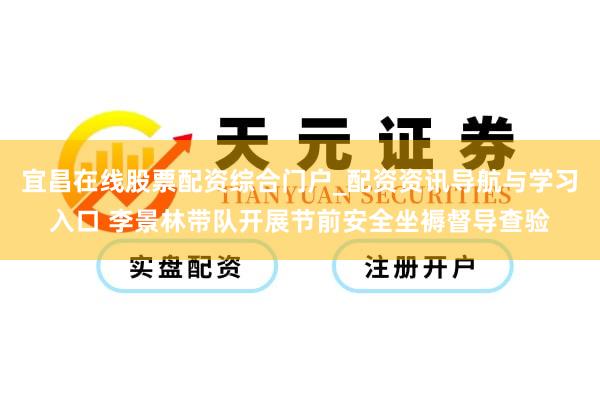 宜昌在线股票配资综合门户_配资资讯导航与学习入口 李景林带队开展节前安全坐褥督导查验