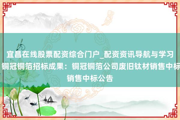 宜昌在线股票配资综合门户_配资资讯导航与学习入口 铜冠铜箔招标成果：铜冠铜箔公司废旧钛材销售中标公告
