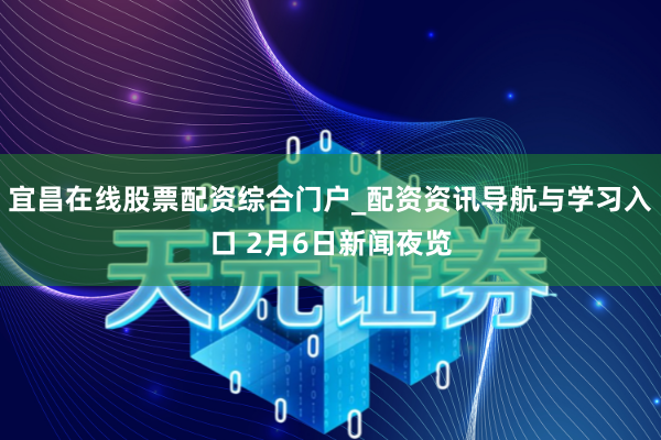 宜昌在线股票配资综合门户_配资资讯导航与学习入口 2月6日新闻夜览