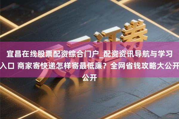 宜昌在线股票配资综合门户_配资资讯导航与学习入口 商家寄快递怎样寄最低廉？全网省钱攻略大公开