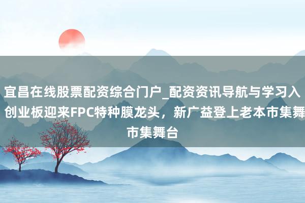 宜昌在线股票配资综合门户_配资资讯导航与学习入口 创业板迎来FPC特种膜龙头，新广益登上老本市集舞台