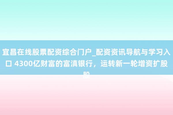 宜昌在线股票配资综合门户_配资资讯导航与学习入口 4300亿财富的富滇银行,运转新一轮增资扩股