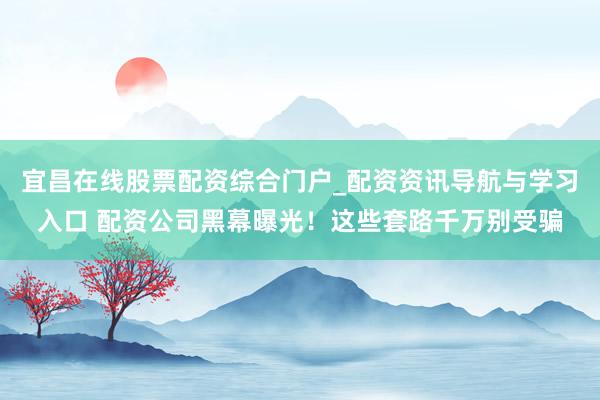 宜昌在线股票配资综合门户_配资资讯导航与学习入口 配资公司黑幕曝光!这些套路千万别受骗
