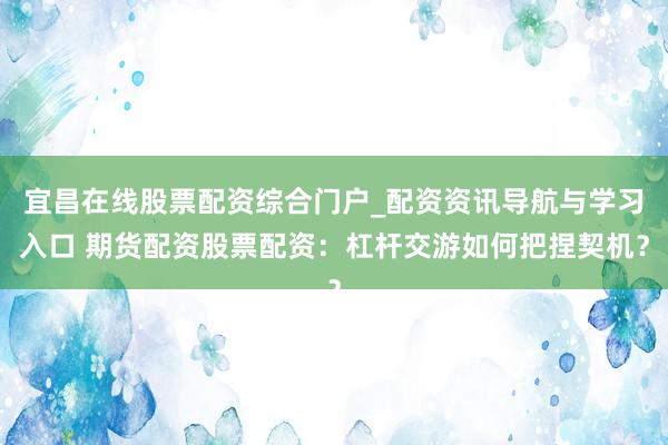 宜昌在线股票配资综合门户_配资资讯导航与学习入口 期货配资股票配资：杠杆交游如何把捏契机？