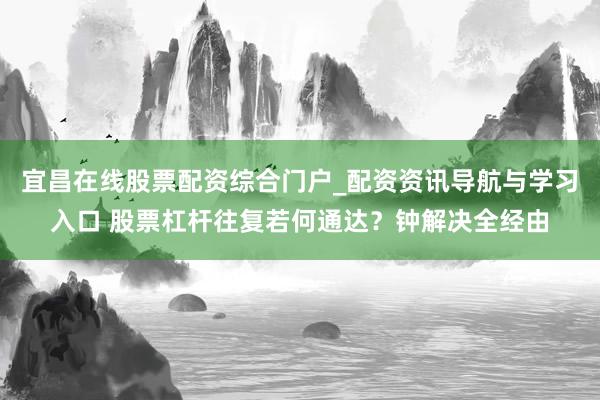 宜昌在线股票配资综合门户_配资资讯导航与学习入口 股票杠杆往复若何通达？钟解决全经由