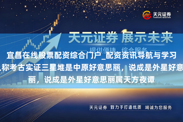 宜昌在线股票配资综合门户_配资资讯导航与学习入口 辟谣！众人称考古实证三星堆是中原好意思丽，说成是外星好意思丽属天方夜谭