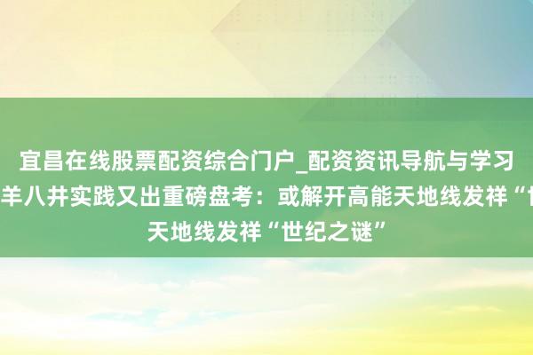 宜昌在线股票配资综合门户_配资资讯导航与学习入口 西藏羊八井实践又出重磅盘考：或解开高能天地线发祥“世纪之谜”