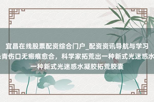 宜昌在线股票配资综合门户_配资资讯导航与学习入口 初次！杀青伤口无瘢痕愈合，科学家拓荒出一种新式光迷惑水凝胶拓荒胶囊
