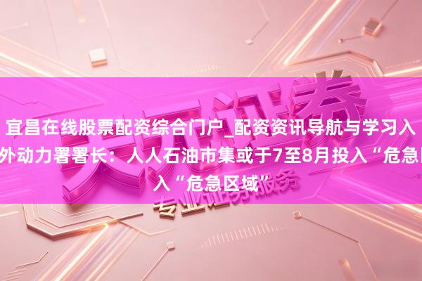 宜昌在线股票配资综合门户_配资资讯导航与学习入口 国外动力署署长：人人石油市集或于7至8月投入“危急区域”