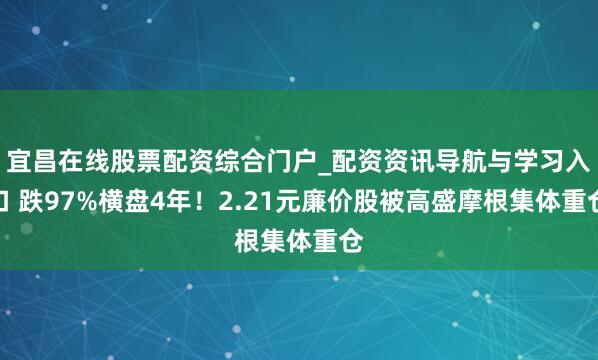 宜昌在线股票配资综合门户_配资资讯导航与学习入口 跌97%横盘4年!2.21元廉价股被高盛摩根集体重仓