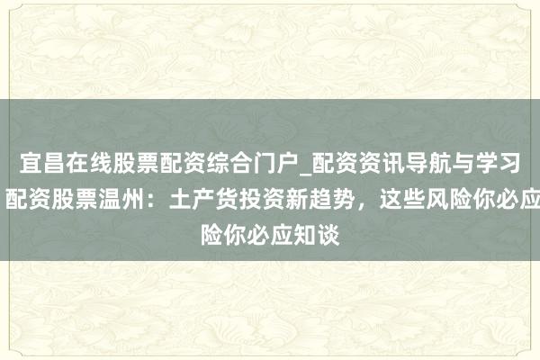 宜昌在线股票配资综合门户_配资资讯导航与学习入口 配资股票温州：土产货投资新趋势，这些风险你必应知谈