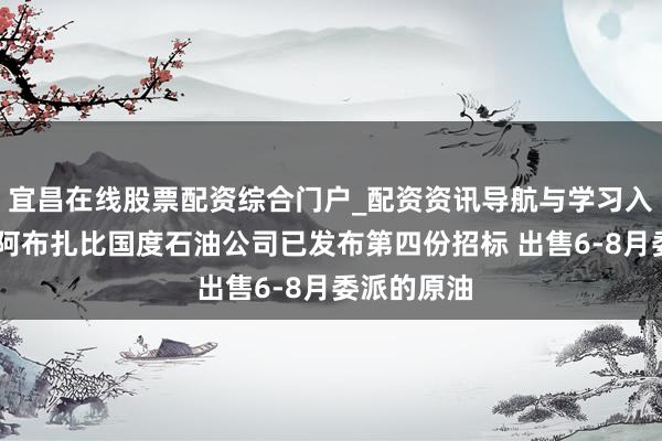 宜昌在线股票配资综合门户_配资资讯导航与学习入口 阿联酋阿布扎比国度石油公司已发布第四份招标 出售6-8月委派的原油