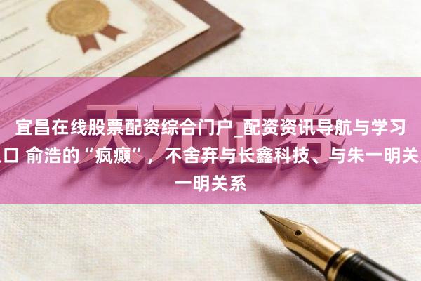 宜昌在线股票配资综合门户_配资资讯导航与学习入口 俞浩的“疯癫”，不舍弃与长鑫科技、与朱一明关系