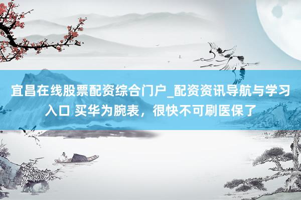 宜昌在线股票配资综合门户_配资资讯导航与学习入口 买华为腕表，很快不可刷医保了