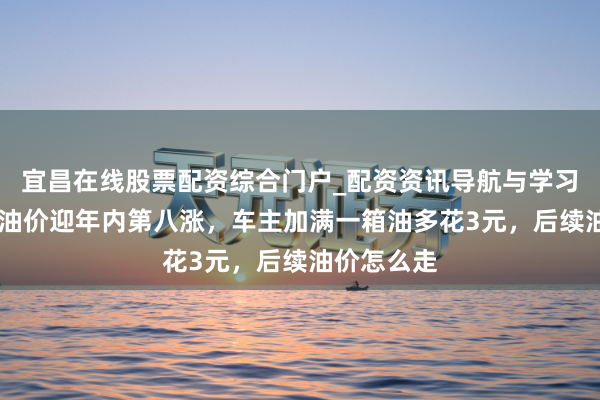 宜昌在线股票配资综合门户_配资资讯导航与学习入口 国内油价迎年内第八涨，车主加满一箱油多花3元，后续油价怎么走